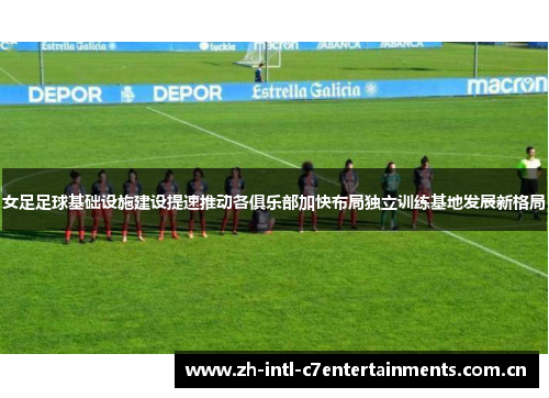 女足足球基础设施建设提速推动各俱乐部加快布局独立训练基地发展新格局