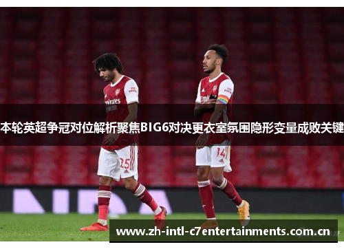 本轮英超争冠对位解析聚焦BIG6对决更衣室氛围隐形变量成败关键